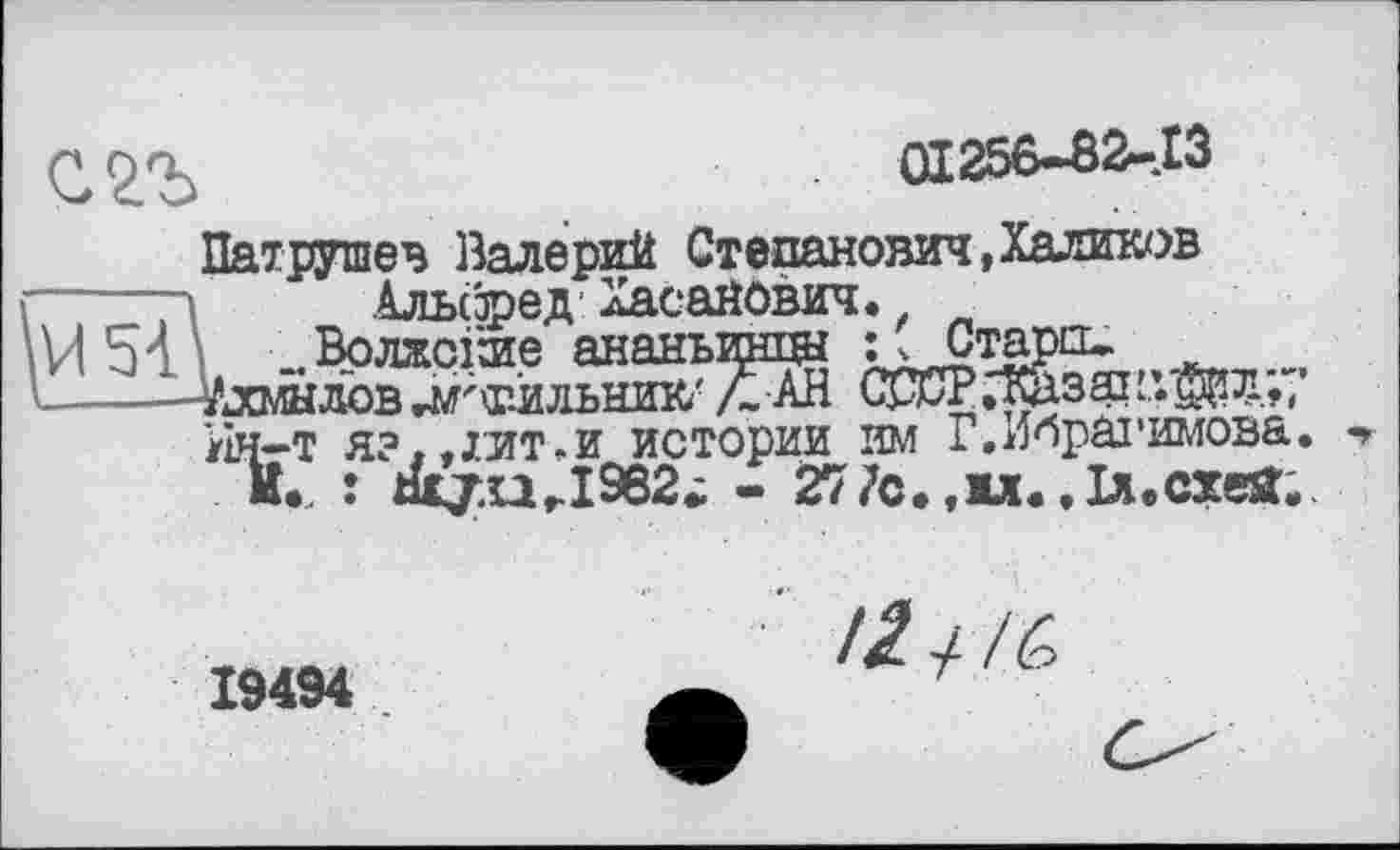 ﻿01256-82-13
Патрушев Валерий Степанович,Халиков Альфед Хасанович.
..Волжские ананырпщ • 'Стар12-
Ахмадов гМ'т-оьник/ Л АН СССРтазакдал.,;
Ин—т я?..лит.и истории им Г,Ибрагимова. «»
И.. : tüj.urI962. - 277с.,1л..ы.схеа.
19494 .